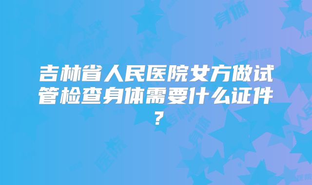 吉林省人民医院女方做试管检查身体需要什么证件?