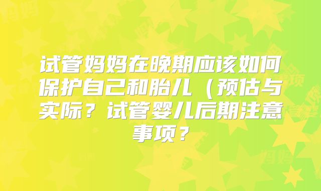 试管妈妈在晚期应该如何保护自己和胎儿（预估与实际？试管婴儿后期注意事项？