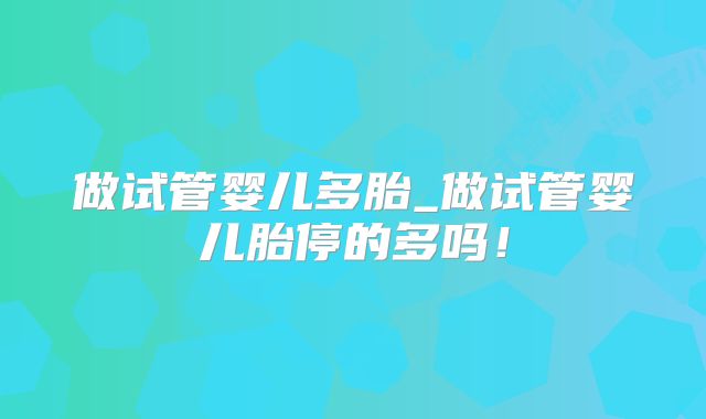 做试管婴儿多胎_做试管婴儿胎停的多吗！