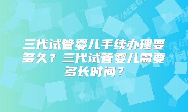 三代试管婴儿手续办理要多久？三代试管婴儿需要多长时间？
