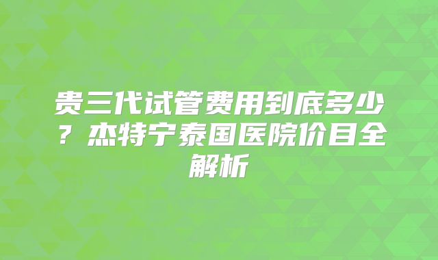 贵三代试管费用到底多少？杰特宁泰国医院价目全解析