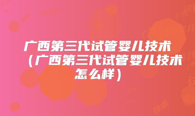 广西第三代试管婴儿技术（广西第三代试管婴儿技术怎么样）