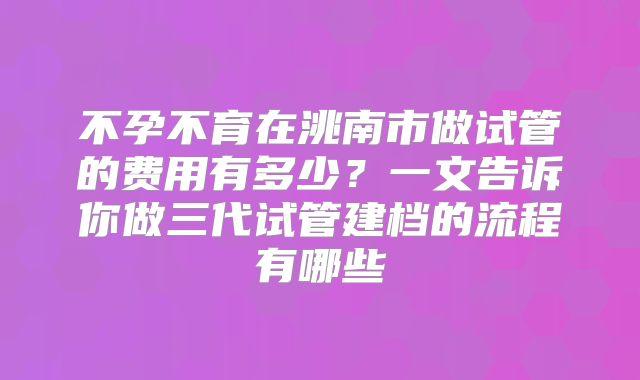不孕不育在洮南市做试管的费用有多少？一文告诉你做三代试管建档的流程有哪些