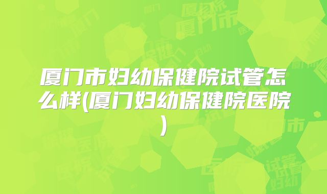 厦门市妇幼保健院试管怎么样(厦门妇幼保健院医院)