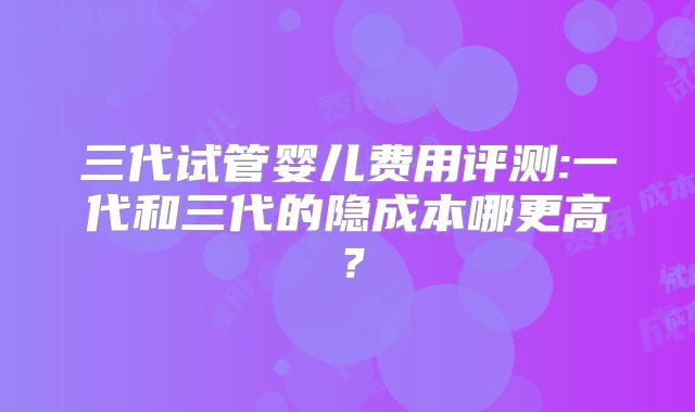 三代试管婴儿费用评测:一代和三代的隐成本哪更高？