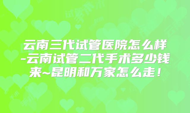 云南三代试管医院怎么样-云南试管二代手术多少钱来~昆明和万家怎么走!
