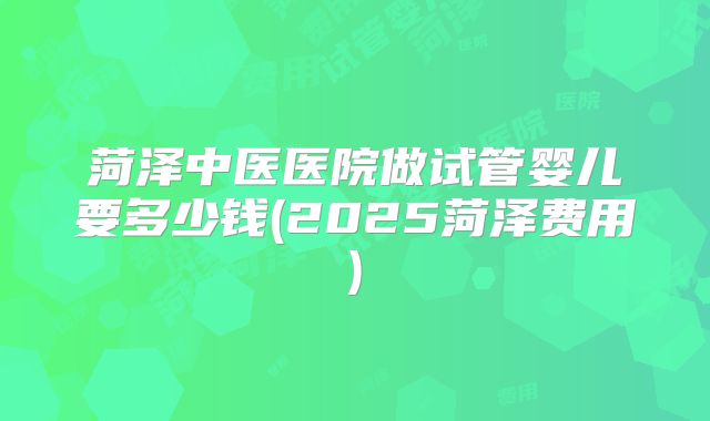 菏泽中医医院做试管婴儿要多少钱(2025菏泽费用)