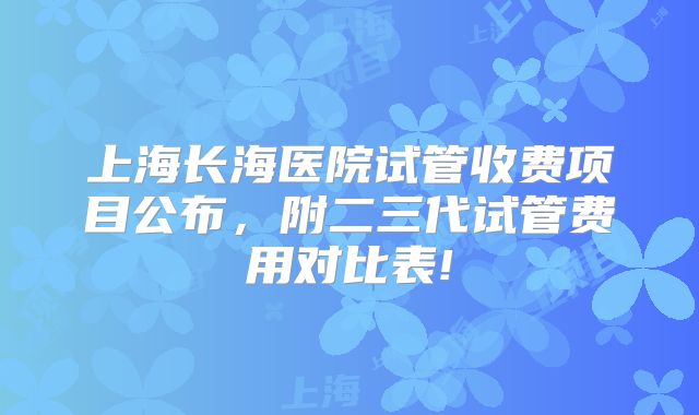 上海长海医院试管收费项目公布,附二三代试管费用对比表!