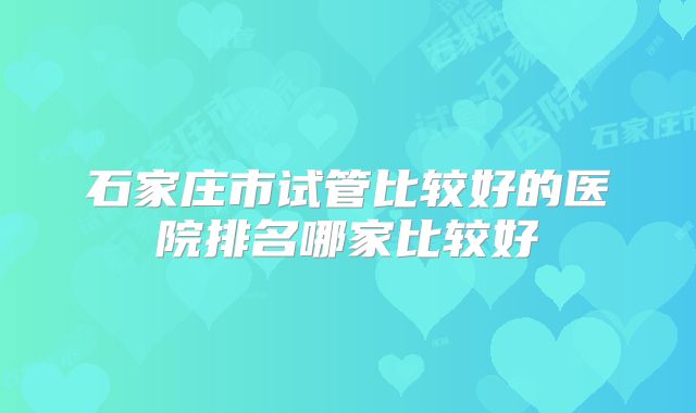 石家庄市试管比较好的医院排名哪家比较好