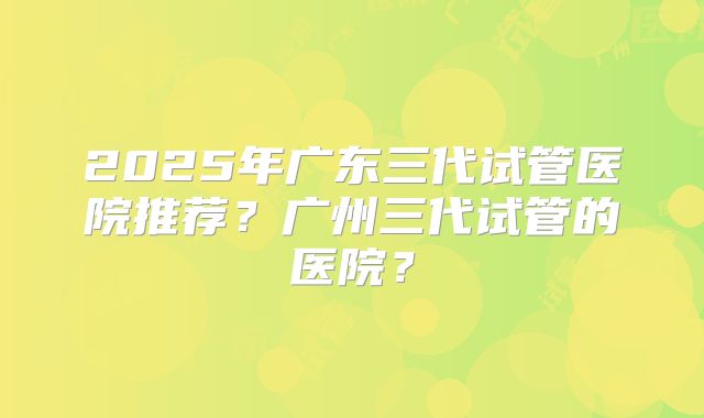 2025年广东三代试管医院推荐？广州三代试管的医院？