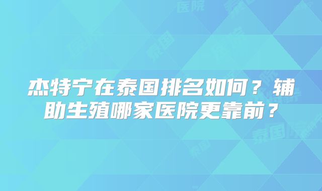 杰特宁在泰国排名如何？辅助生殖哪家医院更靠前？