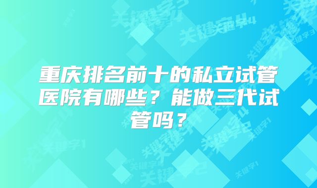 重庆排名前十的私立试管医院有哪些？能做三代试管吗？