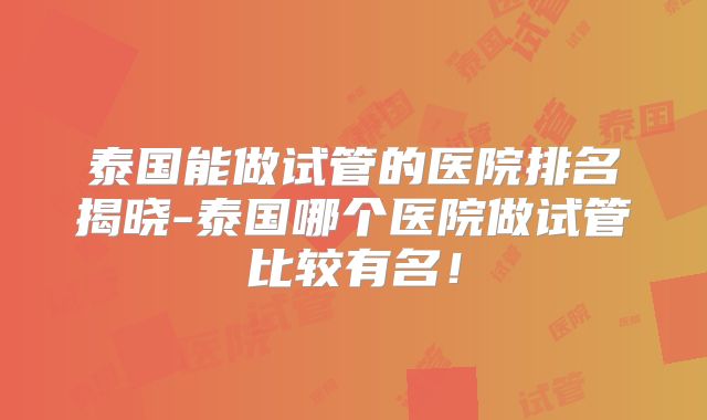 泰国能做试管的医院排名揭晓-泰国哪个医院做试管比较有名!