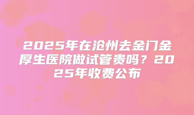2025年在沧州去金门金厚生医院做试管贵吗?2025年收费公布