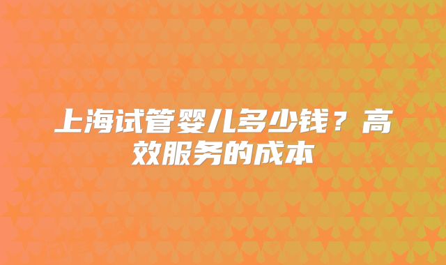 上海试管婴儿多少钱？高效服务的成本