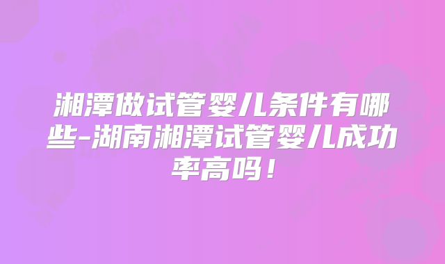湘潭做试管婴儿条件有哪些-湖南湘潭试管婴儿成功率高吗！
