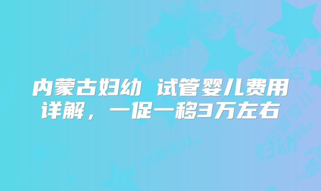 内蒙古妇幼 试管婴儿费用详解，一促一移3万左右