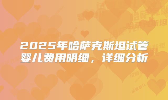 2025年哈萨克斯坦试管婴儿费用明细，详细分析