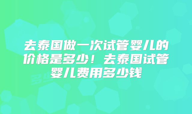 去泰国做一次试管婴儿的价格是多少！去泰国试管婴儿费用多少钱