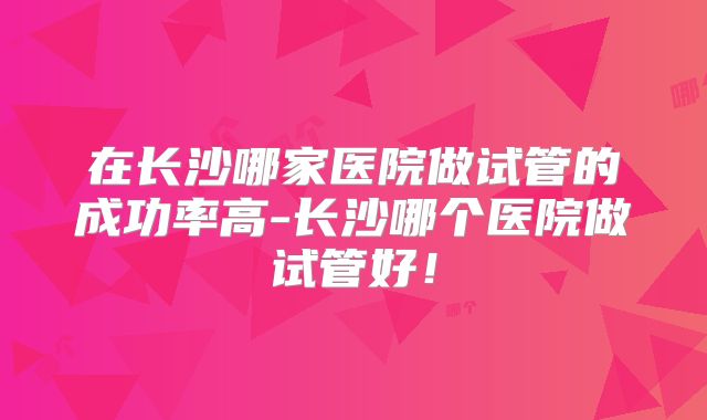 在长沙哪家医院做试管的成功率高-长沙哪个医院做试管好！