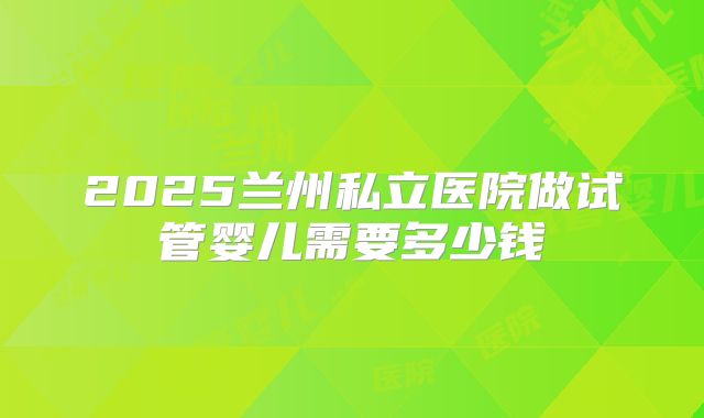 2025兰州私立医院做试管婴儿需要多少钱