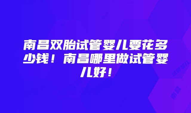 南昌双胎试管婴儿要花多少钱！南昌哪里做试管婴儿好！