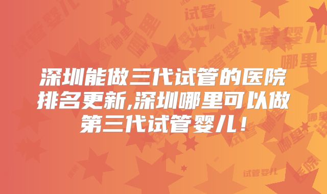 深圳能做三代试管的医院排名更新,深圳哪里可以做第三代试管婴儿!