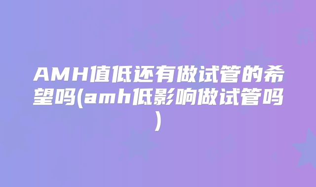 AMH值低还有做试管的希望吗(amh低影响做试管吗)