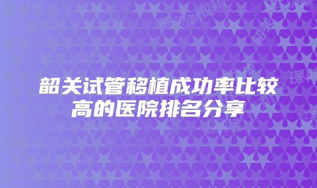 韶关试管移植成功率比较高的医院排名分享