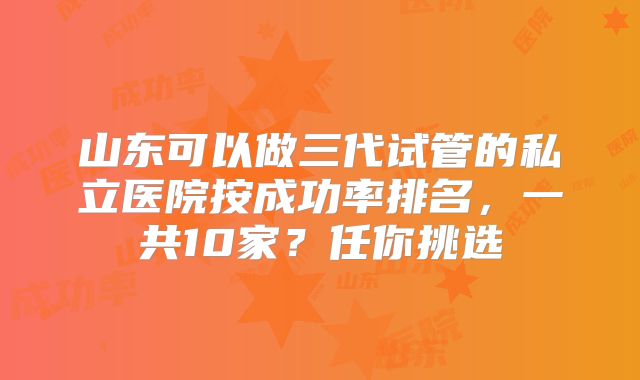 山东可以做三代试管的私立医院按成功率排名，一共10家？任你挑选