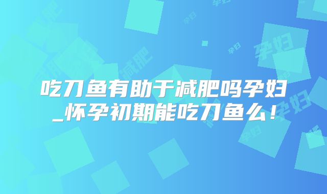 吃刀鱼有助于减肥吗孕妇_怀孕初期能吃刀鱼么！