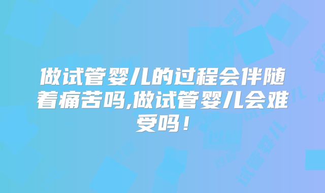 做试管婴儿的过程会伴随着痛苦吗,做试管婴儿会难受吗！
