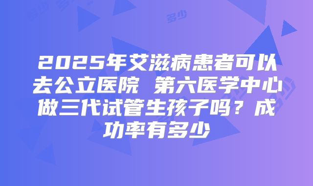 2025年艾滋病患者可以去公立医院 第六医学中心做三代试管生孩子吗？成功率有多少