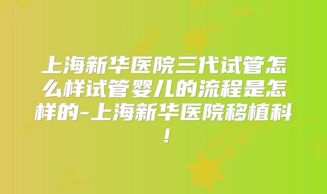 上海新华医院三代试管怎么样试管婴儿的流程是怎样的-上海新华医院移植科！