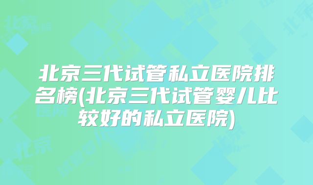 北京三代试管私立医院排名榜(北京三代试管婴儿比较好的私立医院)