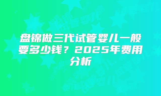 盘锦做三代试管婴儿一般要多少钱？2025年费用分析
