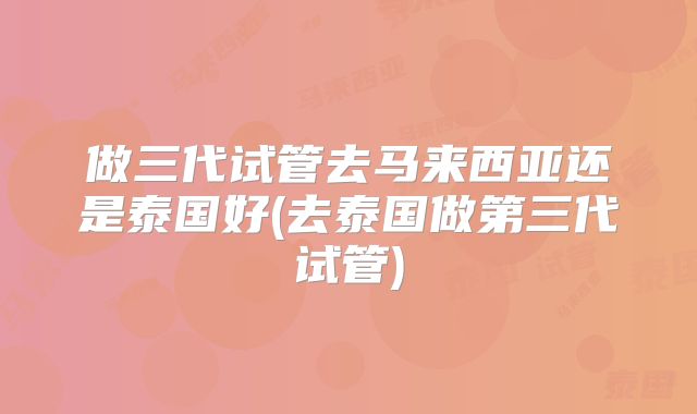 做三代试管去马来西亚还是泰国好(去泰国做第三代试管)
