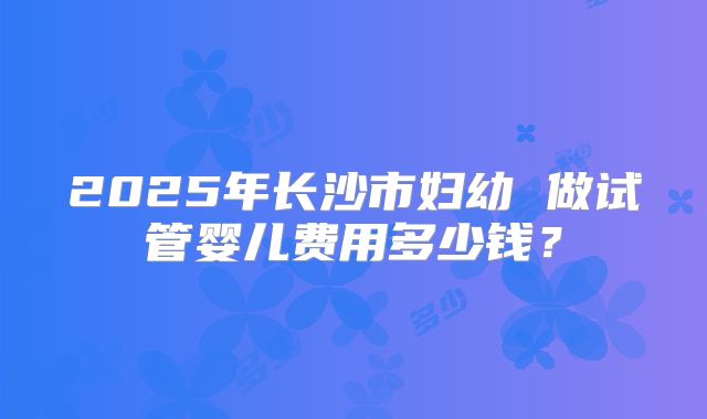 2025年长沙市妇幼 做试管婴儿费用多少钱?