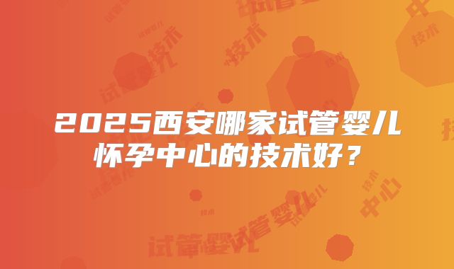 2025西安哪家试管婴儿怀孕中心的技术好？