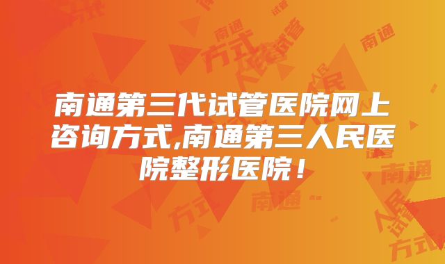南通第三代试管医院网上咨询方式,南通第三人民医院整形医院!