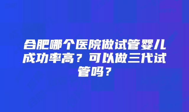 合肥哪个医院做试管婴儿成功率高？可以做三代试管吗？