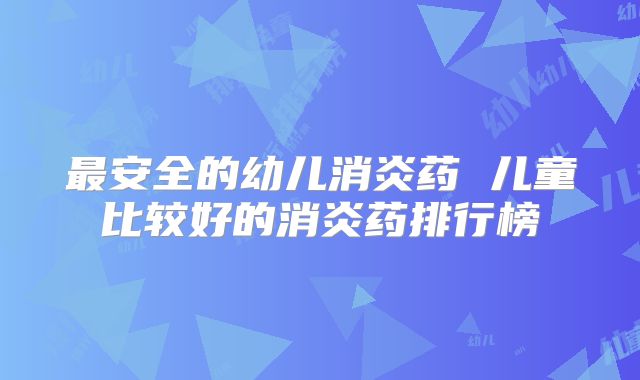 最安全的幼儿消炎药 儿童比较好的消炎药排行榜