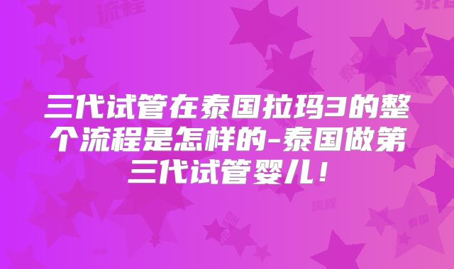 三代试管在泰国拉玛3的整个流程是怎样的-泰国做第三代试管婴儿！