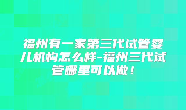 福州有一家第三代试管婴儿机构怎么样-福州三代试管哪里可以做！