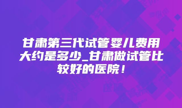 甘肃第三代试管婴儿费用大约是多少_甘肃做试管比较好的医院!