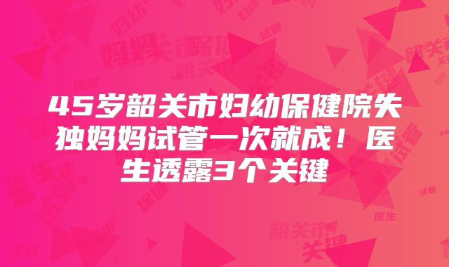 45岁韶关市妇幼保健院失独妈妈试管一次就成！医生透露3个关键
