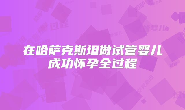 在哈萨克斯坦做试管婴儿成功怀孕全过程