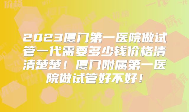 2023厦门第一医院做试管一代需要多少钱价格清清楚楚!厦门附属第一医院做试管好不好!