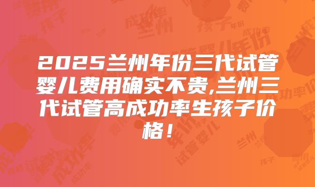 2025兰州年份三代试管婴儿费用确实不贵,兰州三代试管高成功率生孩子价格!