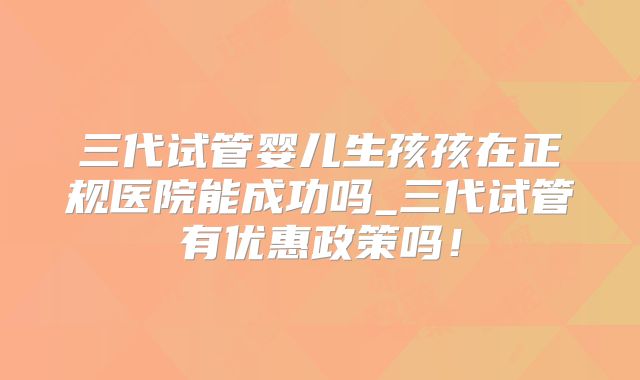三代试管婴儿生孩孩在正规医院能成功吗_三代试管有优惠政策吗!